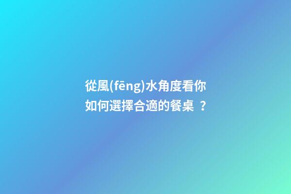 從風(fēng)水角度看你如何選擇合適的餐桌？